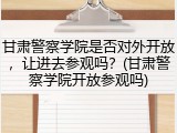 甘肃警察学院是否对外开放，让进去参观吗？(甘肃警察学院开放参观吗)