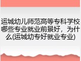 运城幼儿师范高等专科学校哪些专业就业前景好，为什么(运城幼专好就业专业)