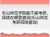 乐山师范学院能不能考研，成绩在哪里查询(乐山师范考研成绩查询)