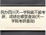 民办四川天一学院能不能考研，成绩在哪里查询(天一学院考研查询)