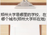 郑州大学是哪里的学校，在哪个城市(郑州大学所在地)