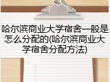 哈尔滨商业大学宿舍一般是怎么分配的(哈尔滨商业大学宿舍分配方法)