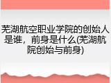 芜湖航空职业学院的创始人是谁，前身是什么(芜湖航院创始与前身)