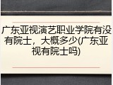广东亚视演艺职业学院有没有院士，大概多少(广东亚视有院士吗)