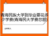 青海民族大学到毕业要花多少学费(青海民大学费总额)