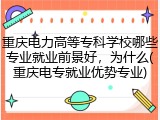 重庆电力高等专科学校哪些专业就业前景好，为什么(重庆电专就业优势专业)