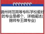 锦州师范高等专科学校最好的专业是哪个，详细阐述(锦师专王牌专业)