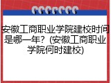 安徽工商职业学院建校时间是哪一年？(安徽工商职业学院何时建校)
