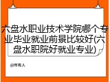 六盘水职业技术学院哪个专业毕业就业前景比较好(六盘水职院好就业专业)