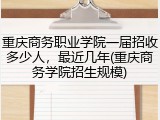 重庆商务职业学院一届招收多少人，最近几年(重庆商务学院招生规模)