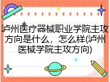 泸州医疗器械职业学院主攻方向是什么，怎么样(泸州医械学院主攻方向)