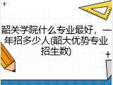 韶关学院什么专业最好，一年招多少人(韶大优势专业招生数)