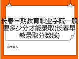 长春早期教育职业学院一般要多少分才能录取(长春早教录取分数线)