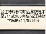 浙江特殊教育职业学院是不是211或985高校(浙江特教学院是211/985吗)