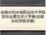 安徽水利水电职业技术学院到毕业要花多少学费(安徽水利学院学费)