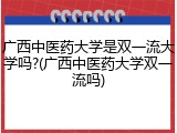 广西中医药大学是双一流大学吗?(广西中医药大学双一流吗)