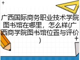 广西国际商务职业技术学院图书馆在哪里，怎么样(广西商学院图书馆位置与评价)