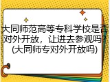 大同师范高等专科学校是否对外开放，让进去参观吗？(大同师专对外开放吗)