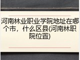 河南林业职业学院地址在哪个市，什么区县(河南林职院位置)
