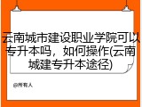 云南城市建设职业学院可以专升本吗，如何操作(云南城建专升本途径)