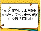 广东交通职业技术学院地址在哪里，学校地理位置(广东交通学院地址)
