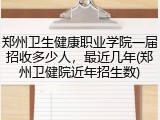 郑州卫生健康职业学院一届招收多少人，最近几年(郑州卫健院近年招生数)