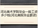 河北美术学院毕业一般工资多少钱(河北美院毕业薪资)