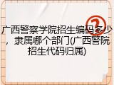 广西警察学院招生编码多少，隶属哪个部门(广西警院招生代码归属)