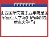 山西国际商务职业学院是国家重点大学吗(山西商院是重点大学吗)