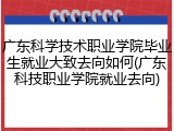 广东科学技术职业学院毕业生就业大致去向如何(广东科技职业学院就业去向)