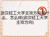 武汉轻工大学主攻方向是什么，怎么样(武汉轻工大学主攻方向)