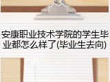 安康职业技术学院的学生毕业都怎么样了(毕业生去向)