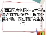 广西国际商务职业技术学院是否有在职研究生,报考条件如何(广西在职研究生条件)