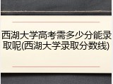 西湖大学高考需多少分能录取呢(西湖大学录取分数线)
