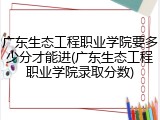 广东生态工程职业学院要多少分才能进(广东生态工程职业学院录取分数)