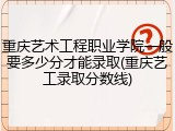 重庆艺术工程职业学院一般要多少分才能录取(重庆艺工录取分数线)