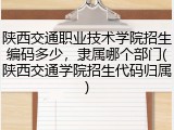 陕西交通职业技术学院招生编码多少，隶属哪个部门(陕西交通学院招生代码归属)