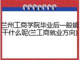 兰州工商学院毕业后一般能干什么呢(兰工商就业方向)