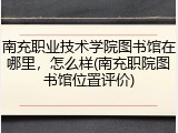 南充职业技术学院图书馆在哪里，怎么样(南充职院图书馆位置评价)