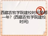 西藏农牧学院建校时间是哪一年？(西藏农牧学院建校时间)