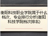 衡阳科技职业学院属于什么档次，专业排行分析(衡阳科技学院档次排名)