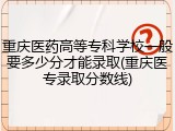 重庆医药高等专科学校一般要多少分才能录取(重庆医专录取分数线)
