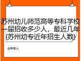 苏州幼儿师范高等专科学校一届招收多少人，最近几年(苏州幼专近年招生人数)