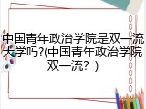 中国青年政治学院是双一流大学吗?(中国青年政治学院双一流？)
