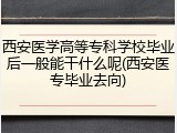 西安医学高等专科学校毕业后一般能干什么呢(西安医专毕业去向)