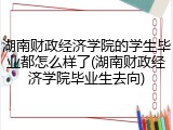 湖南财政经济学院的学生毕业都怎么样了(湖南财政经济学院毕业生去向)