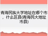 青海民族大学地址在哪个市，什么区县(青海民大地址市县)