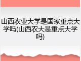 山西农业大学是国家重点大学吗(山西农大是重点大学吗)