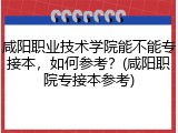 咸阳职业技术学院能不能专接本，如何参考？(咸阳职院专接本参考)