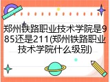 郑州铁路职业技术学院是985还是211(郑州铁路职业技术学院什么级别)